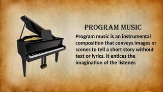 Program music
Program music is an instrumental
composition that conveys images or
scenes to tell a short story without
text or lyrics. It entices the
imagination of the listener.
 