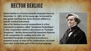 HECTOR BERLIOZ
Hector Berlioz is a French romantic composer born on
December 11, 1803. At his young age, he learned to
play guitar and flute but never became skilled in a
specific musical instrument.
One of his famous musical compositions is a five-
movement symphony called "Symphony Fantastique".
In this composition which is also known as "Fantastic
Symphony", Berlioz showcased the important features
in his composition in creating tone color. He
assembled hundreds of musicians to produce a
powerful sound. In most of his compositions, he made
tone color as the basic part of his musical language.
 