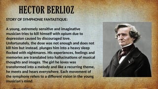 HECTOR BERLIOZ
STORY OF SYMPHONIE FANTASTIQUE:
A young, extremely sensitive and imaginative
musician tries to kill himself with opium due to
depression caused by discouraged love.
Unfortunately, the dose was not enough and does not
kill him but instead, plunges him into a heavy sleep
flocked with nightmares. His experiences, feelings and
memories are translated into hallucinations of musical
thoughts and images. The girl he loves was
transformed into a melody and like a recurring theme,
he meets and hears everywhere. Each movement of
the symphony refers to a different vision in the young
musician's mind.
 