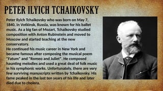 PETER ILYICH TCHAIKOVSKY
Peter Ilyich Tchaikovsky who was born on May 7,
1840, in Votkinsk, Russia, was known for his ballet
music. As a big fan of Mozart, Tchaikovsky studied
composition with Anton Rubinstein and moved to
Moscow and started teaching at the new
conservatory.
He continued his music career in New York and
became famous after composing the musical poem
"Fatum" and "Romeo and Juliet". He composed
haunting melodies and used a great deal of folk music
in his symphonic works. Unfortunately, there are very
few surviving manuscripts written by Tchaikovsky. His
fame peaked in the last ten years of his life and later
died due to cholera.
 