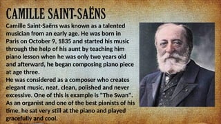 CAMILLE SAINT-SA?NS
Camille Saint-Sa?ns was known as a talented
musician from an early age. He was born in
Paris on October 9, 1835 and started his music
through the help of his aunt by teaching him
piano lesson when he was only two years old
and afterward, he began composing piano piece
at age three.
He was considered as a composer who creates
elegant music, neat, clean, polished and never
excessive. One of this is example is "The Swan".
As an organist and one of the best pianists of his
time, he sat very still at the piano and played
gracefully and cool.
 