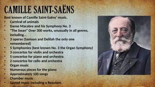 CAMILLE SAINT-SA?NS
Best known of Camille Saint-Sa?ns music.
? Carnival of animals
? Danse Macabre and his Symphony No. 3
? The Swan Over 300 works, unusually in all genres,
including...
? 3 operas (Samson and Delilah the only one
remembered)
? 5 Symphonies (best known No. 3 the Organ Symphony)
? 3 concertos for violin and orchestra
? 5 concertos for piano and orchestra
? 2 concertos for cello and orchestra
? Organ music
? Numerous pieces for the piano
? Approximately 100 songs
? Chamber music
? Sacred music including a Requiem
 