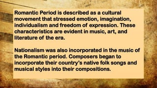 Romantic Period is described as a cultural
movement that stressed emotion, imagination,
individualism and freedom of expression. These
characteristics are evident in music, art, and
literature of the era.
Nationalism was also incorporated in the music of
the Romantic period. Composers began to
incorporate their countrys native folk songs and
musical styles into their compositions.
 