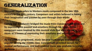 GENERALIZATION
Romantic music refers to Western music composed in the late 18th
century to the 19th century. Composers and artists believed in letting
their imagination and passion be seen through their works.
Ludwig Van Beethoven bridged the music from Classical to Romantic era
by expressing his passion and emotions through his music. Other
composers were inspired by this musical style that they started to use
music as a means of expressing their emotions and individuality.
As the century progressed, music became increasingly available and
popular among the middle class. Concert halls provided venues for
musical performances, and instrumental music was available to a wide
audience.
 
