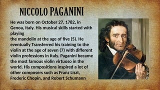 NICCOLO PAGANINI
He was born on October 27, 1782, in
Genoa, Italy. His musical skills started with
playing
the mandolin at the age of five (5). He
eventually Transferred his training to the
violin at the age of seven (7) with different
violin professions in Italy. Paganini became
the most famous violin virtuoso in the
world. His compositions inspired a lot of
other composers such as Franz Liszt,
Frederic Chopin, and Robert Schumann
 