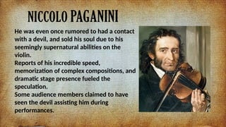 NICCOLO PAGANINI
He was even once rumored to had a contact
with a devil, and sold his soul due to his
seemingly supernatural abilities on the
violin.
Reports of his incredible speed,
memorization of complex compositions, and
dramatic stage presence fueled the
speculation.
Some audience members claimed to have
seen the devil assisting him during
performances.
 