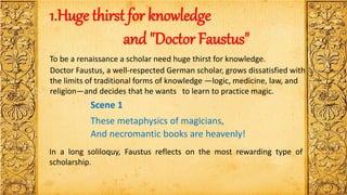 1.Huge thirst for knowledge
and "Doctor Faustus"
To be a renaissance a scholar need huge thirst for knowledge.
Doctor Faustus, a well-respected German scholar, grows dissatisfied with
the limits of traditional forms of knowledge —logic, medicine, law, and
religion—and decides that he wants to learn to practice magic.
Scene 1
These metaphysics of magicians,
And necromantic books are heavenly!
In a long soliloquy, Faustus reflects on the most rewarding type of
scholarship.
 