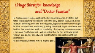 He first considers logic, quoting the Greek philosopher Aristotle, but
notes that disputing well seems to be the only goal of logic, and, since
Faustus’s debating skills are already good, logic is not scholarly enough
for him. He considers medicine, quoting the Greek physician Galen, and
decides that medicine, with its possibility of achieving miraculous cures,
is the most fruitful pursuit—yet he notes that he has achieved great
renown as a doctor already and that this fame has not brought him
satisfaction.
1.Huge thirst for knowledge
and "Doctor Faustus"
He believes it will make him “a mighty god”..
 