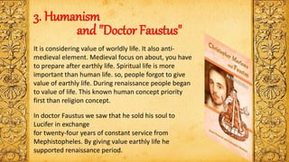 3. Humanism
and "Doctor Faustus"
It is considering value of worldly life. It also anti-
medieval element. Medieval focus on about, you have
to prepare after earthly life. Spiritual life is more
important than human life. so, people forgot to give
value of earthly life. During renaissance people began
to value of life. This known human concept priority
first than religion concept.
In doctor Faustus we saw that he sold his soul to
Lucifer in exchange
for twenty-four years of constant service from
Mephistopheles. By giving value earthly life he
supported renaissance period.
 
