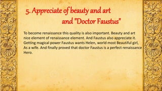 5. Appreciate of beauty and art
and "Doctor Faustus"
To become renaissance this quality is also important. Beauty and art
nice element of renaissance element. And Faustus also appreciate it.
Getting magical power Faustus wants Helen, world most Beautiful girl,
As a wife. And finally proved that doctor Faustus is a perfect renaissance
Hero.
 