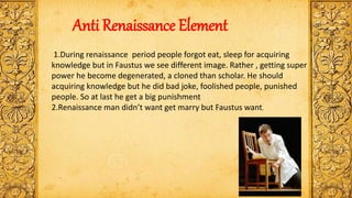 Anti Renaissance Element
1.During renaissance period people forgot eat, sleep for acquiring
knowledge but in Faustus we see different image. Rather , getting super
power he become degenerated, a cloned than scholar. He should
acquiring knowledge but he did bad joke, foolished people, punished
people. So at last he get a big punishment
2.Renaissance man didn’t want get marry but Faustus want.
 