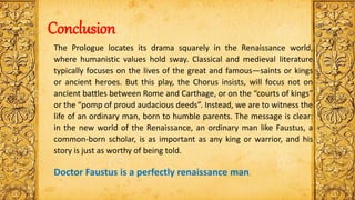 Conclusion
The Prologue locates its drama squarely in the Renaissance world,
where humanistic values hold sway. Classical and medieval literature
typically focuses on the lives of the great and famous—saints or kings
or ancient heroes. But this play, the Chorus insists, will focus not on
ancient battles between Rome and Carthage, or on the “courts of kings”
or the “pomp of proud audacious deeds”. Instead, we are to witness the
life of an ordinary man, born to humble parents. The message is clear:
in the new world of the Renaissance, an ordinary man like Faustus, a
common-born scholar, is as important as any king or warrior, and his
story is just as worthy of being told.
Doctor Faustus is a perfectly renaissance man.
 