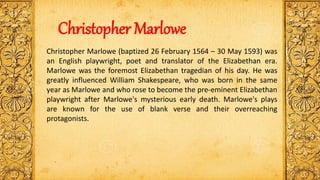 Christopher Marlowe (baptized 26 February 1564 – 30 May 1593) was
an English playwright, poet and translator of the Elizabethan era.
Marlowe was the foremost Elizabethan tragedian of his day. He was
greatly influenced William Shakespeare, who was born in the same
year as Marlowe and who rose to become the pre-eminent Elizabethan
playwright after Marlowe's mysterious early death. Marlowe's plays
are known for the use of blank verse and their overreaching
protagonists.
Christopher Marlowe
 