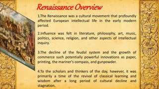 Renaissance Overview
1.The Renaissance was a cultural movement that profoundly
affected European intellectual life in the early modern
period.
2.Influence was felt in literature, philosophy, art, music,
politics, science, religion, and other aspects of intellectual
inquiry.
3.The decline of the feudal system and the growth of
commerce such potentially powerful innovations as paper,
printing, the mariner's compass, and gunpowder.
4.To the scholars and thinkers of the day, however, it was
primarily a time of the revival of classical learning and
wisdom after a long period of cultural decline and
stagnation.
 