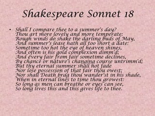 Shakespeare Sonnet 18Shall I compare thee to a summer's day? Thou art more lovely and more temperate:Rough winds do shake the darling buds of May,And summer's lease hath all too short a date: Sometime too hot the eye of heaven shines,And often is his gold complexion dimm'd; And every fair from fair sometime declines,By chance or nature's changing course untrimm'd;But thy eternal summer shall not fadeNor lose possession of that fair thou owest;Nor shall Death brag thou wander'st in his shade,When in eternal lines to time thou growest: So long as men can breathe or eyes can see,So long lives this and this gives life to thee.