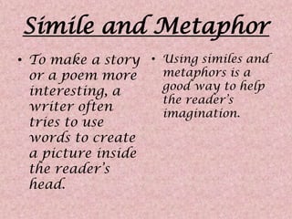 Simile and MetaphorTo make a story or a poem more interesting, a writer often tries to use words to create a picture inside the reader’s head. Using similes and metaphors is a good way to help the reader’s imagination.