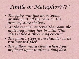 Simile or Metaphor????The baby was like an octopus, grabbing at all the cans on the grocery store shelves. As the teacher entered the room she muttered under her breath, "This class is like a three-ring circus!"The giant’s steps were thunder as he ran toward Jack.The pillow was a cloud when I put my head upon it after a long day.