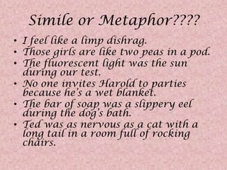 Simile or Metaphor????I feel like a limp dishrag.Those girls are like two peas in a pod.The fluorescent light was the sun during our test.No one invites Harold to parties because he’s a wet blanket.The bar of soap was a slippery eel during the dog’s bath.Ted was as nervous as a cat with a long tail in a room full of rocking chairs.