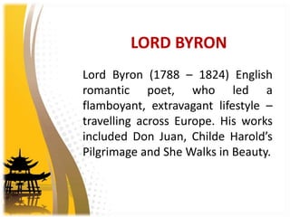 LORD BYRON
Lord Byron (1788 – 1824) English
romantic poet, who led a
flamboyant, extravagant lifestyle –
travelling across Europe. His works
included Don Juan, Childe Harold’s
Pilgrimage and She Walks in Beauty.
 