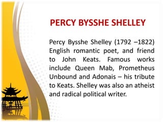 PERCY BYSSHE SHELLEY
Percy Bysshe Shelley (1792 –1822)
English romantic poet, and friend
to John Keats. Famous works
include Queen Mab, Prometheus
Unbound and Adonais – his tribute
to Keats. Shelley was also an atheist
and radical political writer.
 