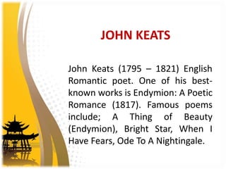 JOHN KEATS
John Keats (1795 – 1821) English
Romantic poet. One of his best-
known works is Endymion: A Poetic
Romance (1817). Famous poems
include; A Thing of Beauty
(Endymion), Bright Star, When I
Have Fears, Ode To A Nightingale.
 