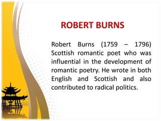 ROBERT BURNS
Robert Burns (1759 – 1796)
Scottish romantic poet who was
influential in the development of
romantic poetry. He wrote in both
English and Scottish and also
contributed to radical politics.
 