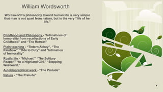 William Wordsworth
Wordsworth’s philosophy toward human life is very simple
that man is not apart from nature, but is the very “life of her
life.”
4
Childhood and Philosophy - “Intimations of
Immorality from recollections of Early
Childhood” and “The Retreat”
Plain teaching - “Tintern Abbey”, “The
Rainbow”, “Ode to Duty” and “Intimation
of Immorality”
Rustic life - “Michael,” “The Solitary
Reaper,” “to a Highland Girl,” “Stepping
Westward,”
Autobiographical work - “The Prelude”
Nature - “The Prelude”
 