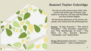 Samuel Taylor Coleridge
5
He was an extra precocious child, who
could read at the age of threes, and
before he was five, he had read the Bible
and the Arabian Nights.
He has three divisions of his works, the
poetic, the critical and the philosophical.
Poems: “A Day Dreamer,” “The Devil’s
Thoughts,” “The Suicide’s Argument,”
and “The Wanderings of Cain”, “The
Rime of The Ancient Mariner”,
“Christabel” and “Kubla Khan”
Prose:“Biographia Literaria”, “Lectures
on Shakespeare”, “Aids to Reflection”.
 