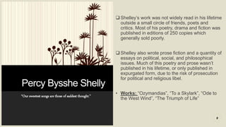 Percy Bysshe Shelly
“Our sweetest songs are those of saddest thought.”
 Shelley’s work was not widely read in his lifetime
outside a small circle of friends, poets and
critics. Most of his poetry, drama and fiction was
published in editions of 250 copies which
generally sold poorly.
 Shelley also wrote prose fiction and a quantity of
essays on political, social, and philosophical
issues. Much of this poetry and prose wasn’t
published in his lifetime, or only published in
expurgated form, due to the risk of prosecution
for political and religious libel.
• Works: “Ozymandias”, “To a Skylark”, “Ode to
the West Wind”, “The Triumph of Life”
8
 