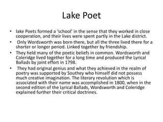 Lake Poet
• lake Poets formed a ‘school’ in the sense that they worked in close
cooperation, and their lives were spent partly in the Lake district.
• Only Wordsworth was born there, but all the three lived there for a
shorter or longer period. Linked together by friendship.
• They held many of the poetic beliefs in common. Wordsworth and
Coleridge lived together for a long time and produced the Lyrical
Ballads by joint effort in 1798.
• They had original genius and what they achieved in the realm of
poetry was supported by Southey who himself did not possess
much creative imagination. The literary revolution which is
associated with their name was accomplished in 1800, when in the
second edition of the Lyrical Ballads, Wordsworth and Coleridge
explained further their critical doctrines.
 