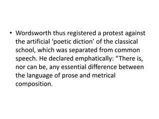 • Wordsworth thus registered a protest against
the artificial ‘poetic diction’ of the classical
school, which was separated from common
speech. He declared emphatically: “There is,
nor can be, any essential difference between
the language of prose and metrical
composition.
 
