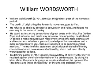 William WORDSWORTH
• William Wordsworth (1770-1850) was the greatest poet of the Romantic
period.
• The credit of originating the Romantic movement goes to him.
• He refused to abide by any poetic convention and rules, and forged his
own way in the realm of poetry.
• He stood against many generations of great poets and critics, like Dryden,
Pope and Johnson, and made way for a new type of poetry. He declared:
“A poet is a man endowed with more lively sensibility, more enthusiasm
and tenderness, who has a greater knowledge of human nature, and a
more comprehensive soul, than are supposed to be common among
mankind.” The truth of this statement struck down the ideal of literary
conventions based on reason and rationality, which had been blindly
worshipped for so long.
• By defining poetry as “the spontaneous overflow of powerful feeling” he
revolted against the dry intellectuality of his predecessors. By giving his
ideas about the poetic language as simple and natural, he opposed the
“gaudiness and inane phraseology” of the affected classical style.
 