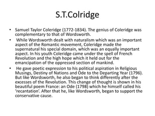 S.T.Colridge
• Samuel Taylor Coleridge (1772-1834). The genius of Coleridge was
complementary to that of Wordsworth.
• While Wordsworth dealt with naturalism which was an important
aspect of the Romantic movement, Coleridge made the
supernatural his special domain, which was an equally important
aspect. In his youth Coleridge came under the spell of French
Revolution and the high hope which it held out for the
emancipation of the oppressed section of mankind.
• He gave poetic expression to his political aspiration in Religious
Musings, Destiny of Nations and Ode to the Departing Year (1796).
But like Wordsworth, he also began to think differently after the
excesses of the Revolution. This change of thought is shown in his
beautiful poem France: an Ode (1798) which he himself called his
‘recantation’. After that he, like Wordsworth, began to support the
conservative cause.
 