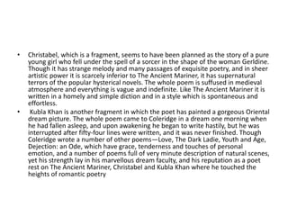 • Christabel, which is a fragment, seems to have been planned as the story of a pure
young girl who fell under the spell of a sorcer in the shape of the woman Gerldine.
Though it has strange melody and many passages of exquisite poetry, and in sheer
artistic power it is scarcely inferior to The Ancient Mariner, it has supernatural
terrors of the popular hysterical novels. The whole poem is suffused in medieval
atmosphere and everything is vague and indefinite. Like The Ancient Mariner it is
written in a homely and simple diction and in a style which is spontaneous and
effortless.
• Kubla Khan is another fragment in which the poet has painted a gorgeous Oriental
dream picture. The whole poem came to Coleridge in a dream one morning when
he had fallen asleep, and upon awakening he began to write hastily, but he was
interrupted after fifty-four lines were written, and it was never finished. Though
Coleridge wrote a number of other poems—Love, The Dark Ladie, Youth and Age,
Dejection: an Ode, which have grace, tenderness and touches of personal
emotion, and a number of poems full of very minute description of natural scenes,
yet his strength lay in his marvellous dream faculty, and his reputation as a poet
rest on The Ancient Mariner, Christabel and Kubla Khan where he touched the
heights of romantic poetry
 