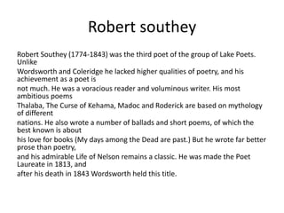 Robert southey
Robert Southey (1774-1843) was the third poet of the group of Lake Poets.
Unlike
Wordsworth and Coleridge he lacked higher qualities of poetry, and his
achievement as a poet is
not much. He was a voracious reader and voluminous writer. His most
ambitious poems
Thalaba, The Curse of Kehama, Madoc and Roderick are based on mythology
of different
nations. He also wrote a number of ballads and short poems, of which the
best known is about
his love for books (My days among the Dead are past.) But he wrote far better
prose than poetry,
and his admirable Life of Nelson remains a classic. He was made the Poet
Laureate in 1813, and
after his death in 1843 Wordsworth held this title.
 