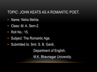 TOPIC: JOHN KEATS AS A ROMANTIC POET.
• Name: Neha Mehta.
• Class: M. A. Sem-2.
• Roll No.: 15.
• Subject: The Romantic Age.
• Submitted to: Smt. S. B. Gardi,
Department of English,
M.K. Bhavnagar University.
 