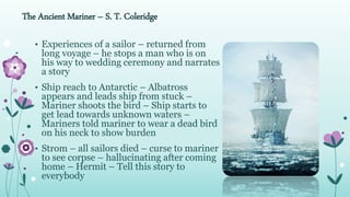 The Ancient Mariner – S. T. Coleridge
• Experiences of a sailor – returned from
long voyage – he stops a man who is on
his way to wedding ceremony and narrates
a story
• Ship reach to Antarctic – Albatross
appears and leads ship from stuck –
Mariner shoots the bird – Ship starts to
get lead towards unknown waters –
Mariners told mariner to wear a dead bird
on his neck to show burden
• Strom – all sailors died – curse to mariner
to see corpse – hallucinating after coming
home – Hermit – Tell this story to
everybody
 