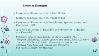 Lectures on Shakespeare
• Lectures on Shakespeare 1811-1812 (12 lec)
• Lectures on Shakespeare 1818-1819 (6 lec)
• Lectures on Shakespeare, Milton, Dante, Spenser, Ariosto and
Cervantes, 1819
• A Portion of Lecture 3: Thursday, 25 February 1819 (Troilus
and Cressida)
• Coleridge focused on a handful of plays: Hamlet, The
Tempest, Richard II, Othello, Romeo and Juliet, Love’s Labour’s
Lost and Macbeth, and with the narrative poems. He
admired King Lear and Antony and Cleopatra,
but hated Measure for Measure
 