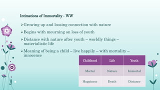 Intimations of Immortality - WW
Childhood Life Youth
Mortal Nature Immortal
Happiness Death Distance
Growing up and loosing connection with nature
Begins with mourning on loss of youth
Distance with nature after youth – worldly things –
materialistic life
Meaning of being a child – live happily – with mortality –
innocence
 