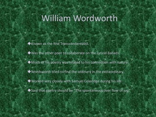 William Wordworth
Known as the first Transcendentalist.
Was the other poet to collaborate on the Lyrical Ballads.
Much of his poetry was related to his connection with nature.
Wordsworth tried to find the ordinary in the extraordinary.
Worked very closely with Samuel Coleridge during his life.
Said that poetry should be “The spontaneous over flow of joy.”
 