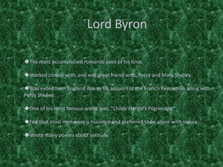 Lord Byron
The most accomplished romantic poet of his time.
Worked closely with, and was great friend with, Percy and Mary Shelley.
Was exiled from England due to his support of the French Revolution along with
Percy Shelley.
One of his most famous works was, “Childe Harold’s Pilgrimage.”
Felt that most men were a nuisance and preferred to be alone with nature.
Wrote many poems about solitude.
 