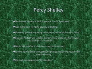 Percy Shelley
Shelley was a strong activist during the French Revolution
Was exiled from his home country of England.
Married a girl who was being held captive to free her from her father.
Divorced his first wife in order to marry Mary Shelley, better know as
the author of “Frankenstein.”
Wrote “Adonais” which is an epic elegy to John Keats.
Famous for his radical view points on politics considering he was from
a wealthy family.
His most famous poem is “Ozymandias.”
 