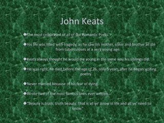 John Keats
The most celebrated of all of the Romantic Poets.
His life was filled with tragedy, as he saw his mother, sister and brother all die
from tuberculoses at a very young age.
Keats always thought he would die young in the same way his siblings did.
He was right, he died before the age of 26, only 5 years after he began writing
poetry.
Never married because of his fear of dying.
Wrote two of the most famous lines ever written…
“Beauty is truth, truth beauty. That is all ye’ know in life and all ye’ need to
know.”
 