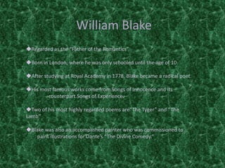William Blake
Regarded as the “Father of the Romantics”
Born in London, where he was only schooled until the age of 10
After studying at Royal Academy in 1778, Blake became a radical poet.
His most famous works come from Songs of Innocence and its
counterpart Songs of Experience.
Two of his most highly regarded poems are“The Tyger” and “The
Lamb”
Blake was also an accomplished painter who was commissioned to
paint illustrations for Dante’s “The Divine Comedy.”
 