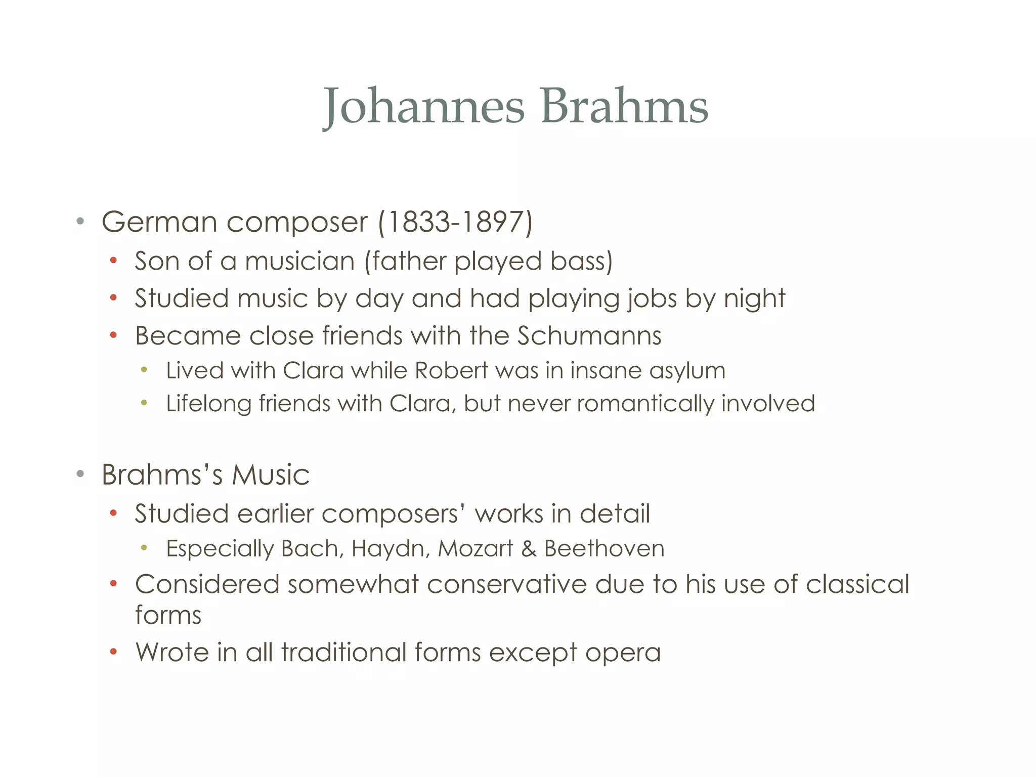 Johannes Brahms German composer (1833-1897) Son of a musician (father played bass) Studied music by day and had playing jobs by night Became close friends with the Schumanns Lived with Clara while Robert was in insane asylum Lifelong friends with Clara, but never romantically involved Brahms’s Music Studied earlier composers’ works in detail Especially Bach, Haydn, Mozart & Beethoven Considered somewhat conservative due to his use of classical forms Wrote in all traditional forms except opera 