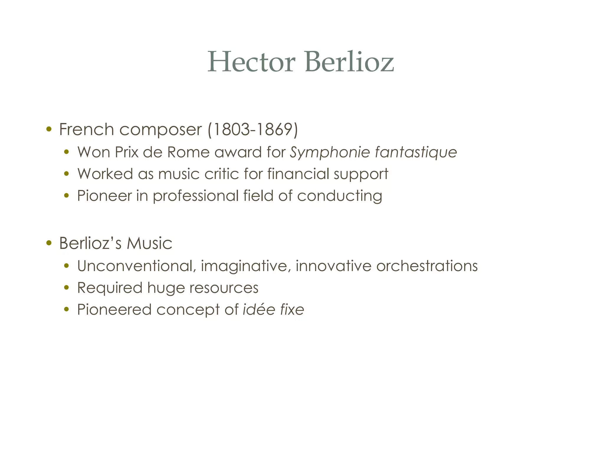 Hector Berlioz French composer (1803-1869) Won Prix de Rome award for  Symphonie fantastique Worked as music critic for financial support Pioneer in professional field of conducting Berlioz’s Music Unconventional, imaginative, innovative orchestrations Required huge resources Pioneered concept of  id ée fixe 