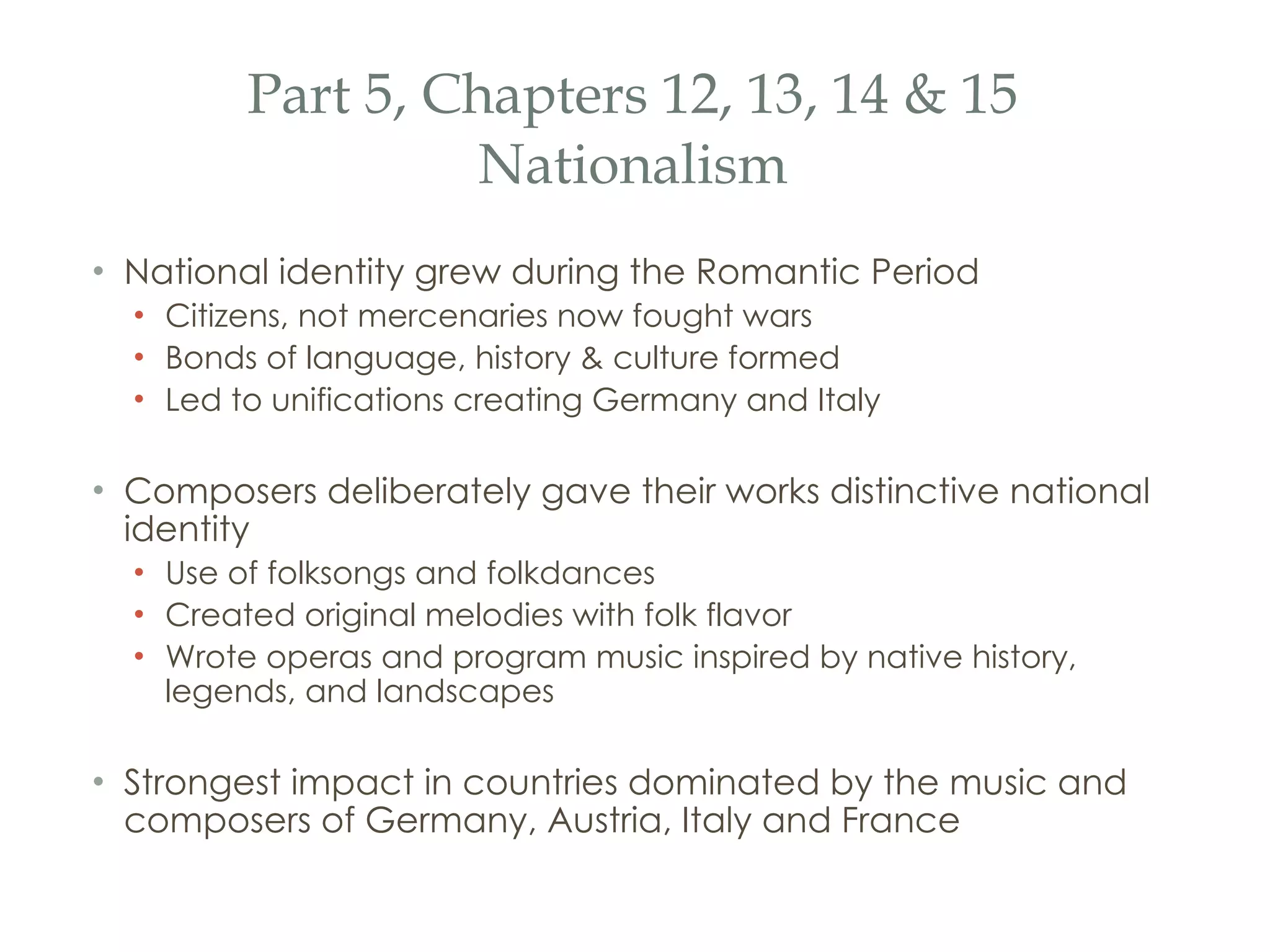 Part 5, Chapters 12, 13, 14 & 15 Nationalism National identity grew during the Romantic Period Citizens, not mercenaries now fought wars Bonds of language, history & culture formed Led to unifications creating Germany and Italy Composers deliberately gave their works distinctive national identity Use of folksongs and folkdances Created original melodies with folk flavor Wrote operas and program music inspired by native history, legends, and landscapes Strongest impact in countries dominated by the music and composers of Germany, Austria, Italy and France 