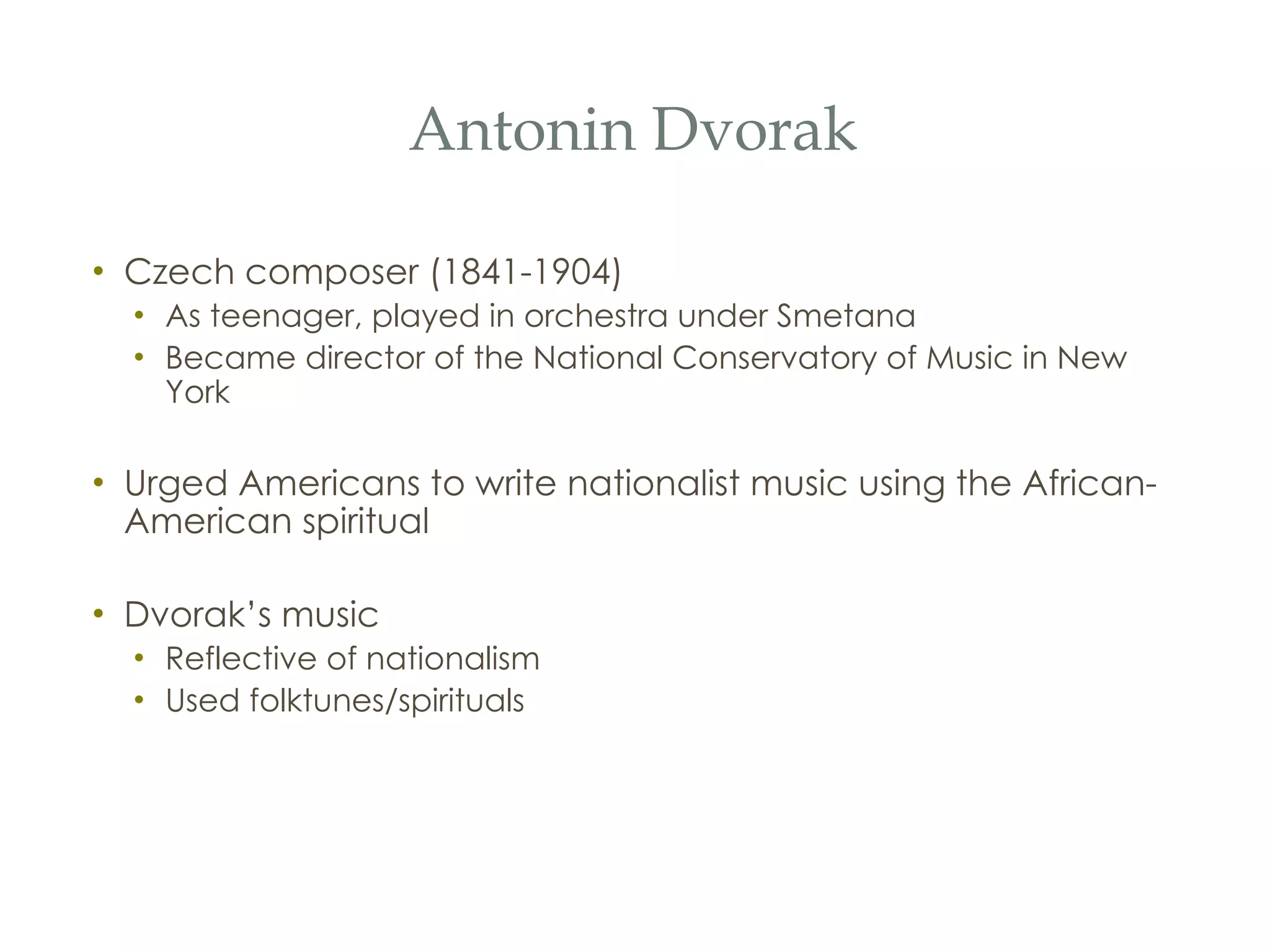 Antonin Dvorak Czech composer (1841-1904) As teenager, played in orchestra under Smetana Became director of the National Conservatory of Music in New York Urged Americans to write nationalist music using the African-American spiritual Dvorak’s music Reflective of nationalism Used folktunes/spirituals 