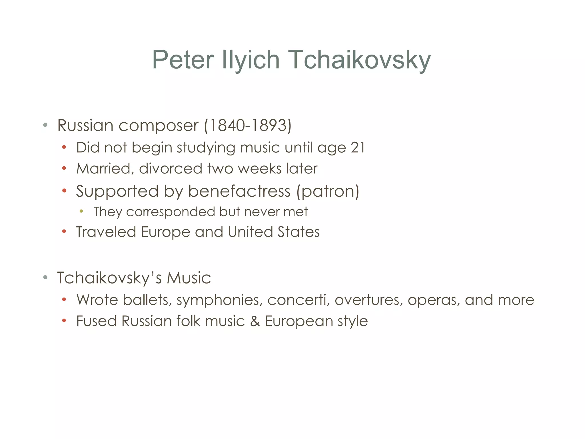 Peter Ilyich Tchaikovsky Russian composer (1840-1893) Did not begin studying music until age 21 Married, divorced two weeks later Supported by benefactress (patron) They corresponded but never met Traveled Europe and United States Tchaikovsky ’ s Music Wrote ballets, symphonies, concerti, overtures, operas, and more Fused Russian folk music & European style 