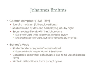 Johannes Brahms German composer (1833-1897) Son of a musician (father played bass) Studied music by day and had playing jobs by night Became close friends with the Schumanns Lived with Clara while Robert was in insane asylum Lifelong friends with Clara, but never romantically involved Brahms’s Music Studied earlier composers’ works in detail Especially Bach, Haydn, Mozart & Beethoven Considered somewhat conservative due to his use of classical forms Wrote in all traditional forms except opera 